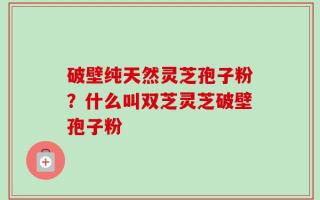 破壁纯天然灵芝孢子粉？什么叫双芝灵芝破壁孢子粉