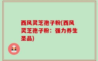 西风灵芝孢子粉(西风灵芝孢子粉：强力养生圣品)