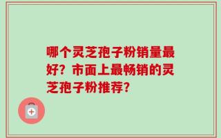 哪个灵芝孢子粉销量最好？市面上最畅销的灵芝孢子粉推荐？