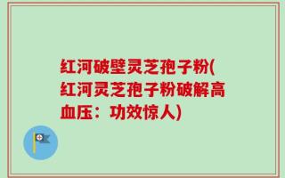 红河破壁灵芝孢子粉(红河灵芝孢子粉破解高血压：功效惊人)