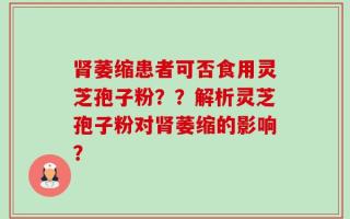 肾萎缩患者可否食用灵芝孢子粉？？解析灵芝孢子粉对肾萎缩的影响？