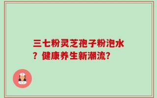 三七粉灵芝孢子粉泡水？健康养生新潮流？