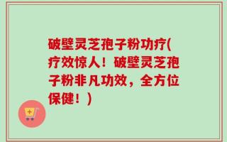破壁灵芝孢子粉功疗(疗效惊人！破壁灵芝孢子粉非凡功效，全方位保健！)