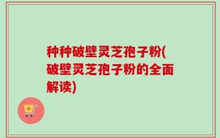 种种破壁灵芝孢子粉(破壁灵芝孢子粉的全面解读)