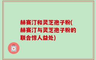 赫赛汀和灵芝孢子粉(赫赛汀与灵芝孢子粉的联合惊人益处)