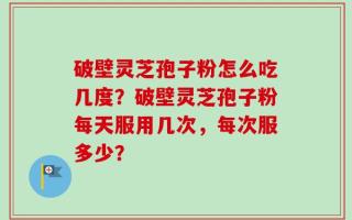 破壁灵芝孢子粉怎么吃几度？破壁灵芝孢子粉每天服用几次，每次服多少？