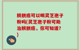 膀胱癌可以喝灵芝孢子粉吗(灵芝孢子粉可助治膀胱癌，你可知道？)