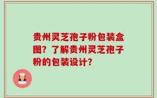 贵州灵芝孢子粉包装盒图？了解贵州灵芝孢子粉的包装设计？
