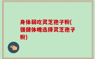 身体弱吃灵芝孢子粉(强健体魄选择灵芝孢子粉)