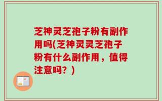 芝神灵芝孢子粉有副作用吗(芝神灵灵芝孢子粉有什么副作用，值得注意吗？)