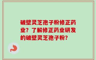 破壁灵芝孢子粉修正药业？了解修正药业研发的破壁灵芝孢子粉？