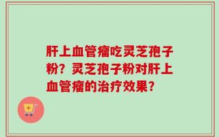 肝上血管瘤吃灵芝孢子粉？灵芝孢子粉对肝上血管瘤的治疗效果？