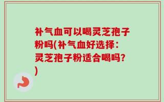 补气血可以喝灵芝孢子粉吗(补气血好选择：灵芝孢子粉适合喝吗？)