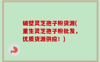 破壁灵芝孢子粉货源(重生灵芝孢子粉批发，优质货源供应！)