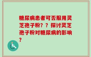 糖尿病患者可否服用灵芝孢子粉？？探讨灵芝孢子粉对糖尿病的影响？