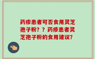 药疹患者可否食用灵芝孢子粉？？药疹患者灵芝孢子粉的食用建议？