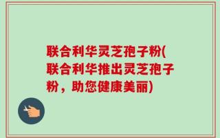 联合利华灵芝孢子粉(联合利华推出灵芝孢子粉，助您健康美丽)