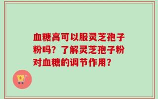 血糖高可以服灵芝孢子粉吗？了解灵芝孢子粉对血糖的调节作用？