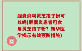 胆囊炎喝灵芝孢子粉可以吗(胆囊炎患者可食用灵芝孢子粉？新华医学揭示有效预防措施)