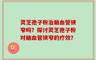 灵芝孢子粉治脑血管狭窄吗？探讨灵芝孢子粉对脑血管狭窄的疗效？