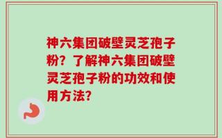 神六集团破壁灵芝孢子粉？了解神六集团破壁灵芝孢子粉的功效和使用方法？