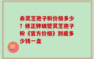赤灵芝孢子粉价格多少？修正牌破壁灵芝孢子粉《官方价格》到底多少钱一盒