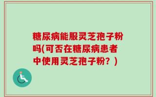 糖尿病能服灵芝孢子粉吗(可否在糖尿病患者中使用灵芝孢子粉？)