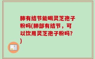 肺有结节能喝灵芝孢子粉吗(肺部有结节，可以饮用灵芝孢子粉吗？)