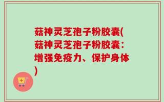菇神灵芝孢子粉胶囊(菇神灵芝孢子粉胶囊：增强免疫力、保护身体)