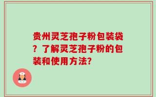 贵州灵芝孢子粉包装袋？了解灵芝孢子粉的包装和使用方法？