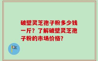 破壁灵芝孢子粉多少钱一斤？了解破壁灵芝孢子粉的市场价格？