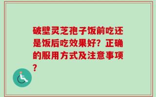 破壁灵芝孢子饭前吃还是饭后吃效果好？正确的服用方式及注意事项？