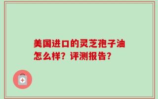 美国进口的灵芝孢子油怎么样？评测报告？