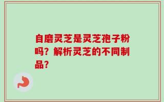 自磨灵芝是灵芝孢子粉吗？解析灵芝的不同制品？