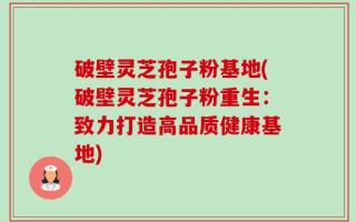 破壁灵芝孢子粉基地(破壁灵芝孢子粉重生：致力打造高品质健康基地)