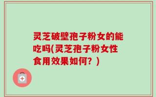 灵芝破壁孢子粉女的能吃吗(灵芝孢子粉女性食用效果如何？)