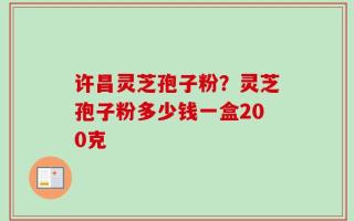 许昌灵芝孢子粉？灵芝孢子粉多少钱一盒200克