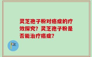灵芝孢子粉对癌症的疗效探究？灵芝孢子粉是否能治疗癌症？