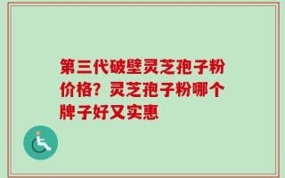 第三代破壁灵芝孢子粉价格？灵芝孢子粉哪个牌子好又实惠