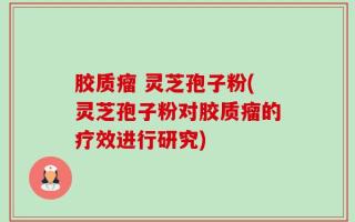 胶质瘤 灵芝孢子粉(灵芝孢子粉对胶质瘤的疗效进行研究)