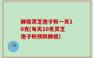 肺癌灵芝孢子粉一天10克(每天10克灵芝孢子粉预防肺癌)