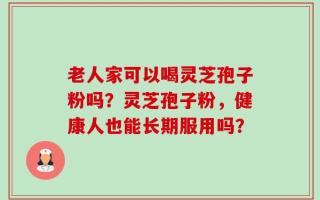 老人家可以喝灵芝孢子粉吗？灵芝孢子粉，健康人也能长期服用吗？