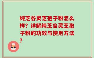 纯芝谷灵芝孢子粉怎么样？详解纯芝谷灵芝孢子粉的功效与使用方法？