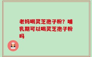 老妈喝灵芝孢子粉？哺乳期可以喝灵芝孢子粉吗