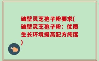 破壁灵芝孢子粉要求(破壁灵芝孢子粉：优质生长环境提高配方纯度)