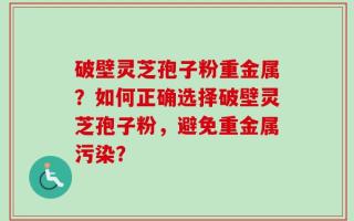 破壁灵芝孢子粉重金属？如何正确选择破壁灵芝孢子粉，避免重金属污染？