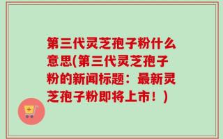 第三代灵芝孢子粉什么意思(第三代灵芝孢子粉的新闻标题：最新灵芝孢子粉即将上市！)