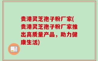 贵港灵芝孢子粉厂家(贵港灵芝孢子粉厂家推出高质量产品，助力健康生活)