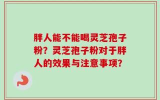 胖人能不能喝灵芝孢子粉？灵芝孢子粉对于胖人的效果与注意事项？