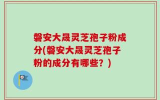 磐安大晟灵芝孢子粉成分(磐安大晟灵芝孢子粉的成分有哪些？)